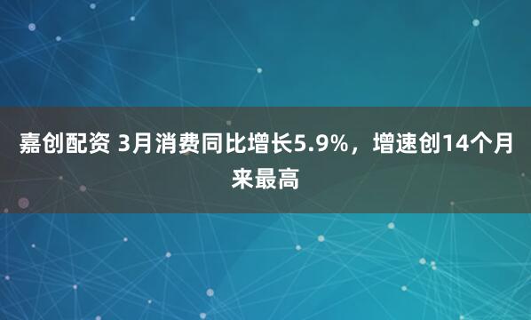 嘉创配资 3月消费同比增长5.9%，增速创14个月来最高