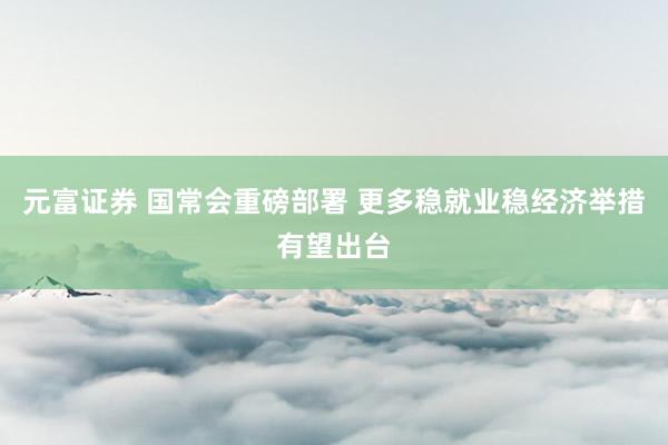 元富证券 国常会重磅部署 更多稳就业稳经济举措有望出台