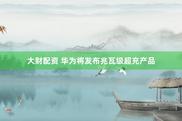 大财配资 华为将发布兆瓦级超充产品