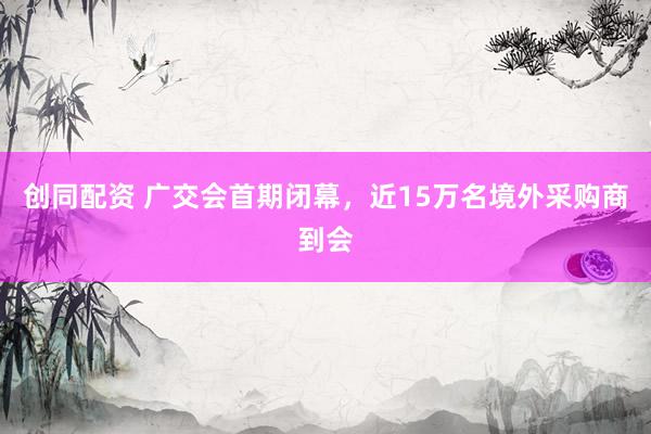 创同配资 广交会首期闭幕，近15万名境外采购商到会