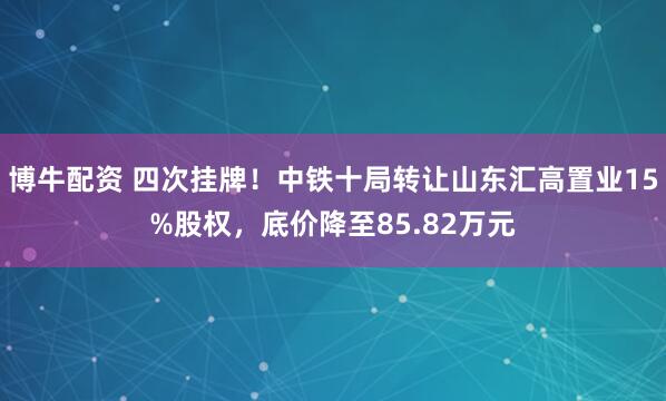 博牛配资 四次挂牌！中铁十局转让山东汇高置业15%股权，底价降至85.82万元