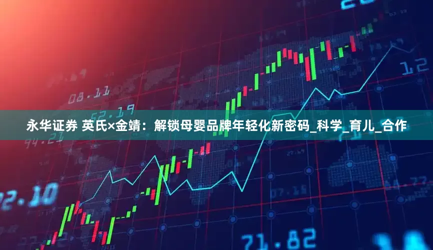 永华证券 英氏×金靖：解锁母婴品牌年轻化新密码_科学_育儿_合作