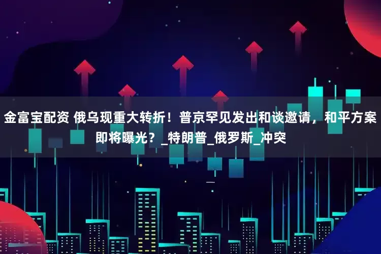 金富宝配资 俄乌现重大转折！普京罕见发出和谈邀请，和平方案即将曝光？_特朗普_俄罗斯_冲突