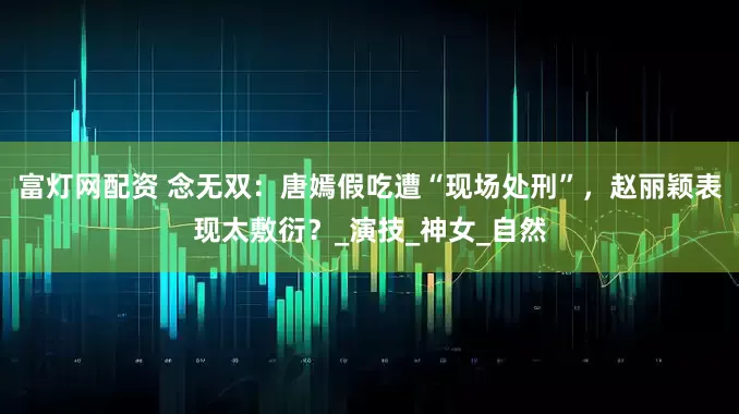 富灯网配资 念无双：唐嫣假吃遭“现场处刑”，赵丽颖表现太敷衍？_演技_神女_自然