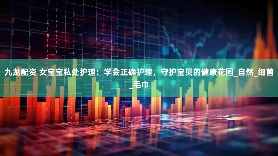九龙配资 女宝宝私处护理：学会正确护理，守护宝贝的健康花园_自然_细菌_毛巾