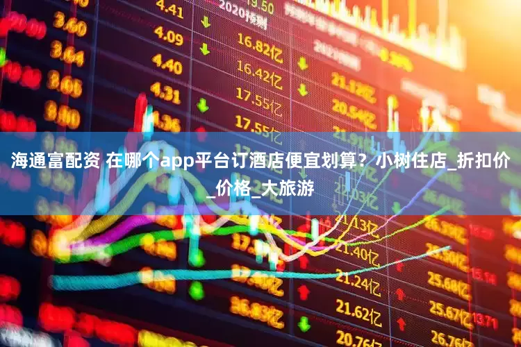 海通富配资 在哪个app平台订酒店便宜划算？小树住店_折扣价_价格_大旅游