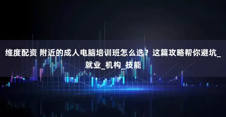 维度配资 附近的成人电脑培训班怎么选？这篇攻略帮你避坑_就业_机构_技能