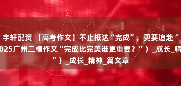 宇轩配资 【高考作文】不止抵达“完成”，更要追赴“完美”（2025广州二模作文“完成比完美谁更重要？”）_成长_精神_篇文章