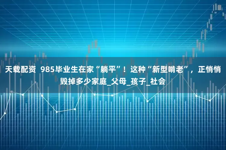 天载配资  985毕业生在家“躺平”！这种“新型啃老”，正悄悄毁掉多少家庭_父母_孩子_社会