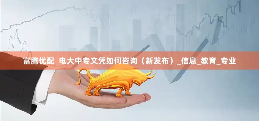 富腾优配  电大中专文凭如何咨询（新发布）_信息_教育_专业