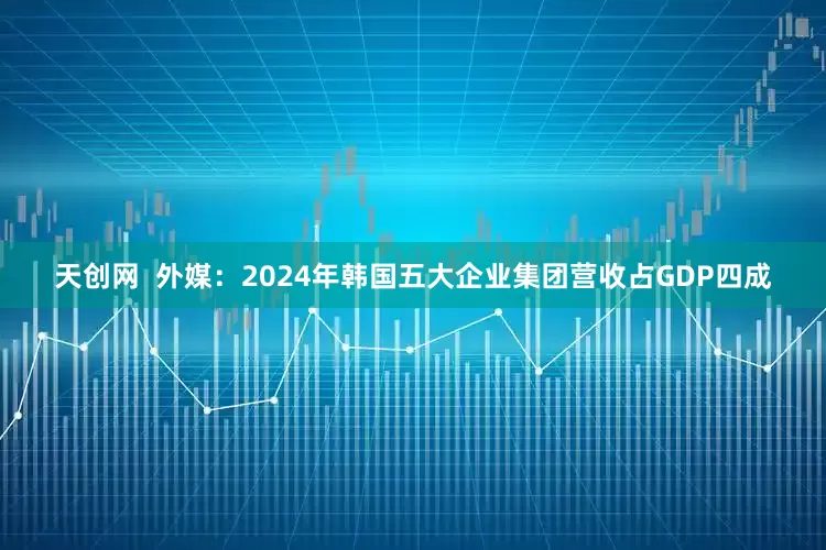 天创网  外媒：2024年韩国五大企业集团营收占GDP四成