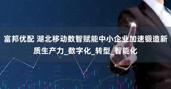富邦优配 湖北移动数智赋能中小企业加速锻造新质生产力_数字化_转型_智能化