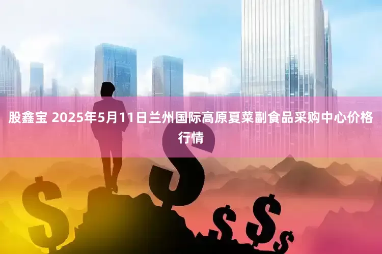股鑫宝 2025年5月11日兰州国际高原夏菜副食品采购中心价格行情