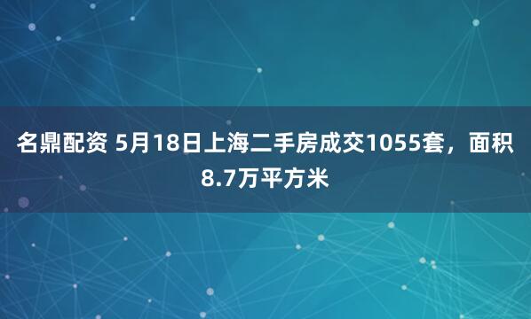 名鼎配资 5月18日上海二手房成交1055套，面积8.7万平方米