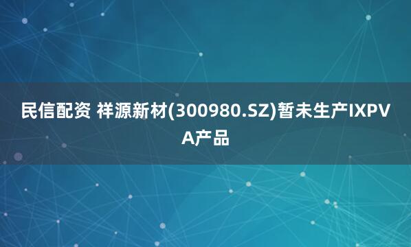 民信配资 祥源新材(300980.SZ)暂未生产IXPVA产品