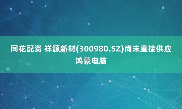 同花配资 祥源新材(300980.SZ)尚未直接供应鸿蒙电脑