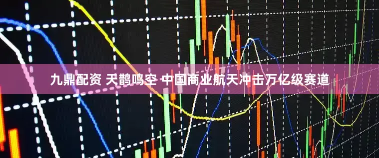九鼎配资 天鹊鸣空 中国商业航天冲击万亿级赛道
