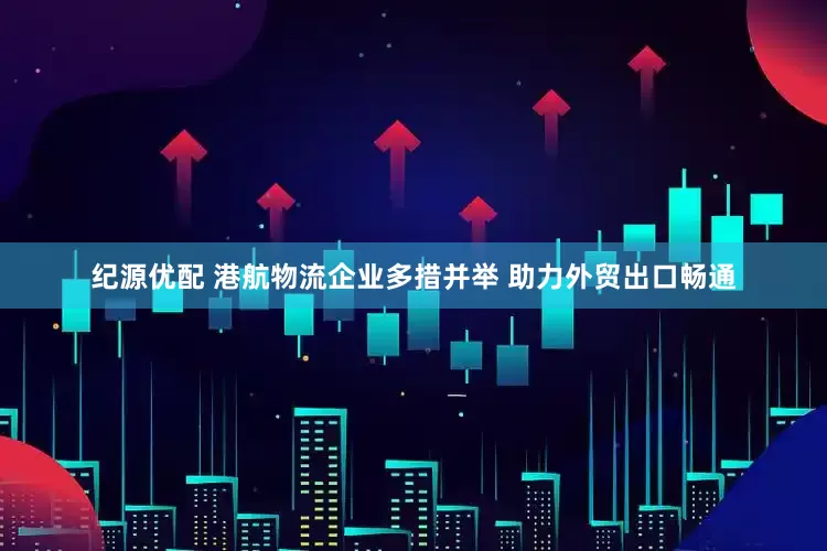 纪源优配 港航物流企业多措并举 助力外贸出口畅通