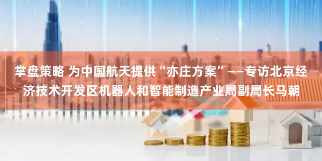 掌盘策略 为中国航天提供“亦庄方案”——专访北京经济技术开发区机器人和智能制造产业局副局长马朝