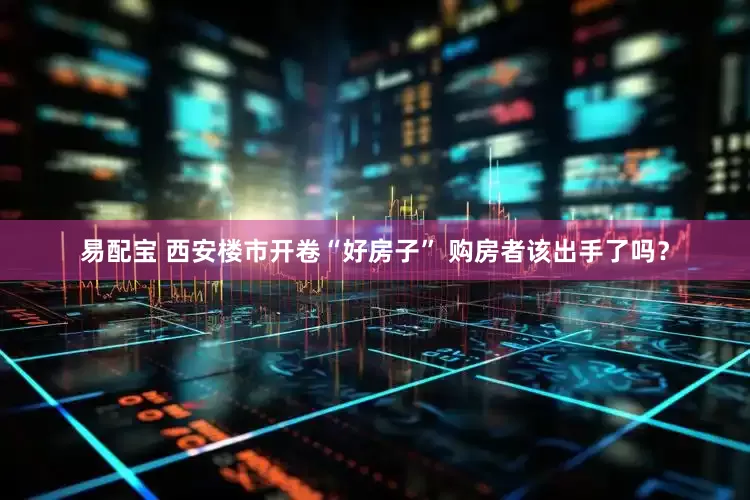 易配宝 西安楼市开卷“好房子” 购房者该出手了吗？