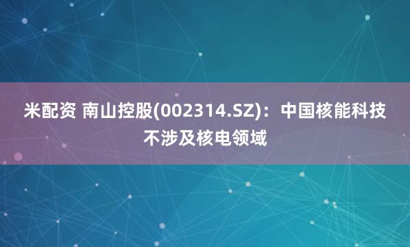 米配资 南山控股(002314.SZ)：中国核能科技不涉及核电领域