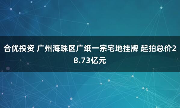 合优投资 广州海珠区广纸一宗宅地挂牌 起拍总价28.73亿元