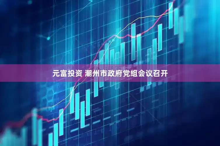 元富投资 潮州市政府党组会议召开