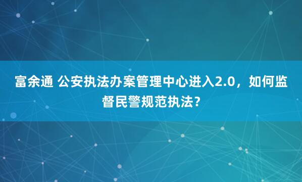 富余通 公安执法办案管理中心进入2.0，如何监督民警规范执法？