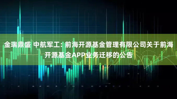金瑞鼎盛 中航军工: 前海开源基金管理有限公司关于前海开源基金APP业务迁移的公告