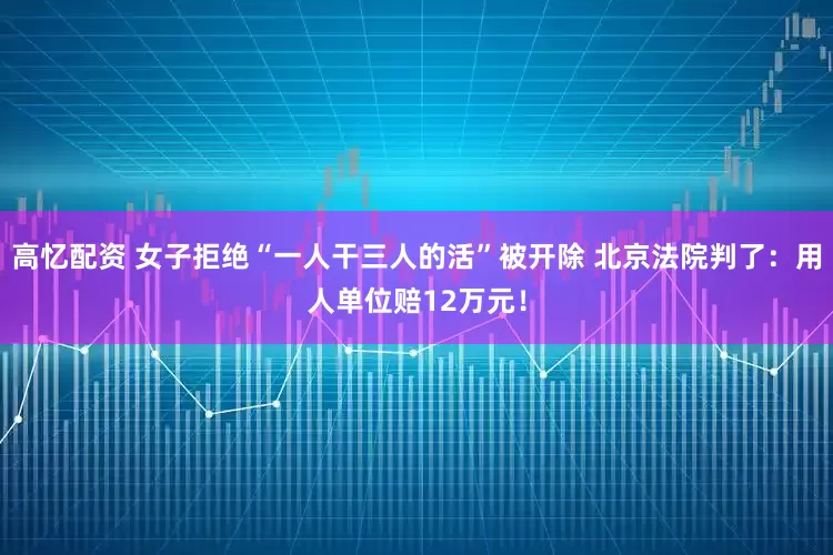 高忆配资 女子拒绝“一人干三人的活”被开除 北京法院判了：用人单位赔12万元！