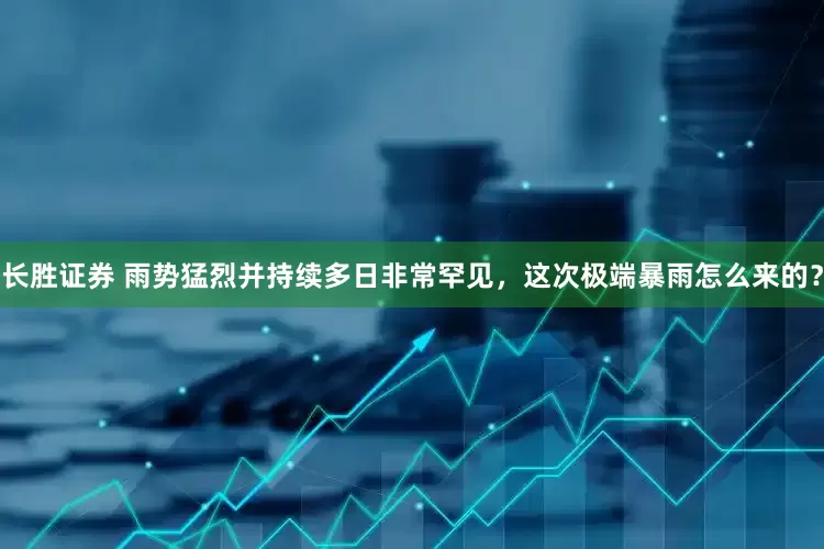 长胜证券 雨势猛烈并持续多日非常罕见，这次极端暴雨怎么来的？