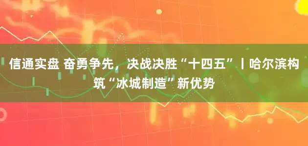 信通实盘 奋勇争先，决战决胜“十四五”丨哈尔滨构筑“冰城制造”新优势