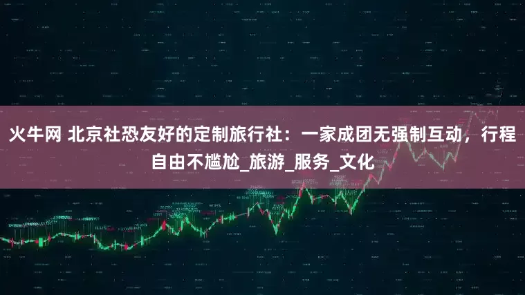 火牛网 北京社恐友好的定制旅行社：一家成团无强制互动，行程自由不尴尬_旅游_服务_文化