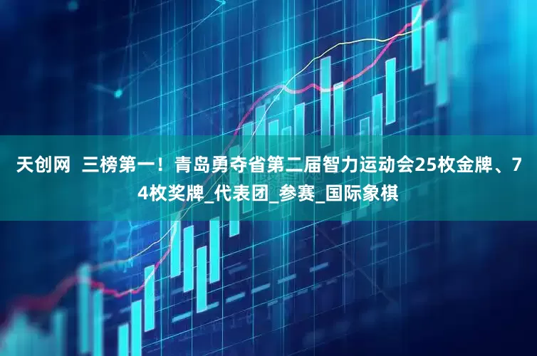 天创网  三榜第一！青岛勇夺省第二届智力运动会25枚金牌、74枚奖牌_代表团_参赛_国际象棋