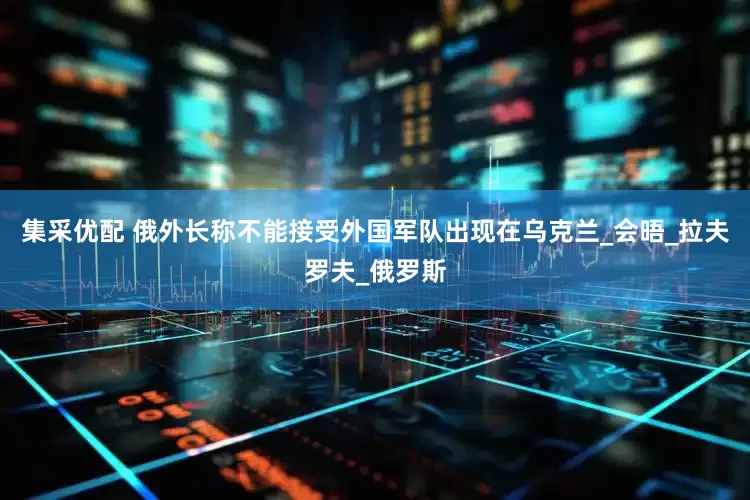 集采优配 俄外长称不能接受外国军队出现在乌克兰_会晤_拉夫罗夫_俄罗斯