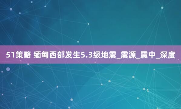 51策略 缅甸西部发生5.3级地震_震源_震中_深度