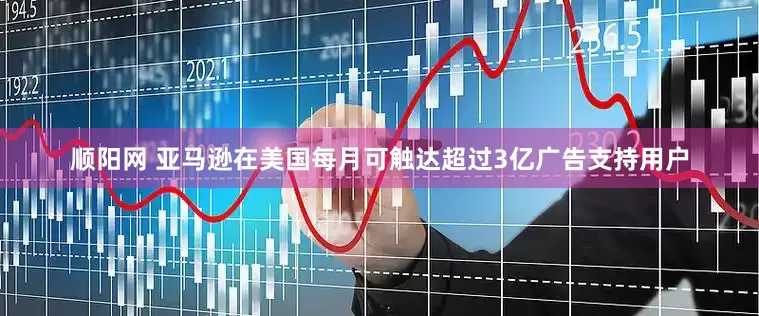 顺阳网 亚马逊在美国每月可触达超过3亿广告支持用户