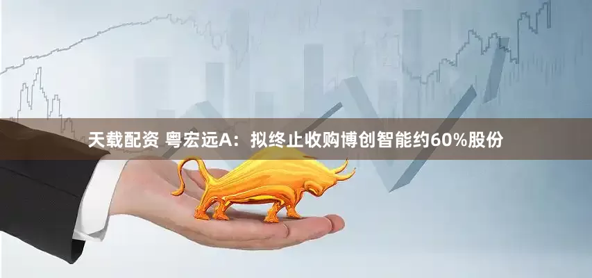 天载配资 粤宏远A：拟终止收购博创智能约60%股份