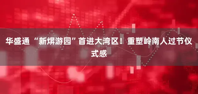 华盛通 “新焺游园”首进大湾区！重塑岭南人过节仪式感