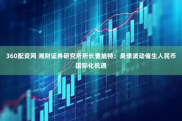 360配资网 湘财证券研究所所长曹旭特：美债波动催生人民币国际化机遇
