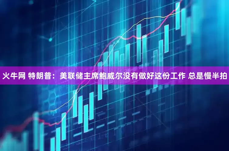 火牛网 特朗普：美联储主席鲍威尔没有做好这份工作 总是慢半拍