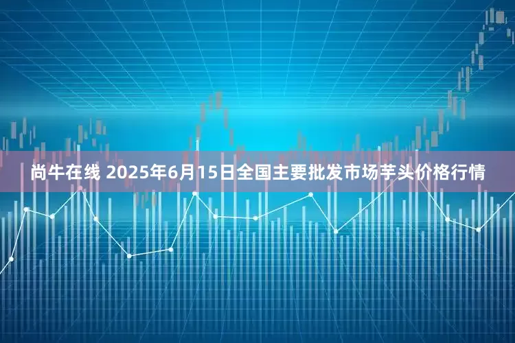 尚牛在线 2025年6月15日全国主要批发市场芋头价格行情
