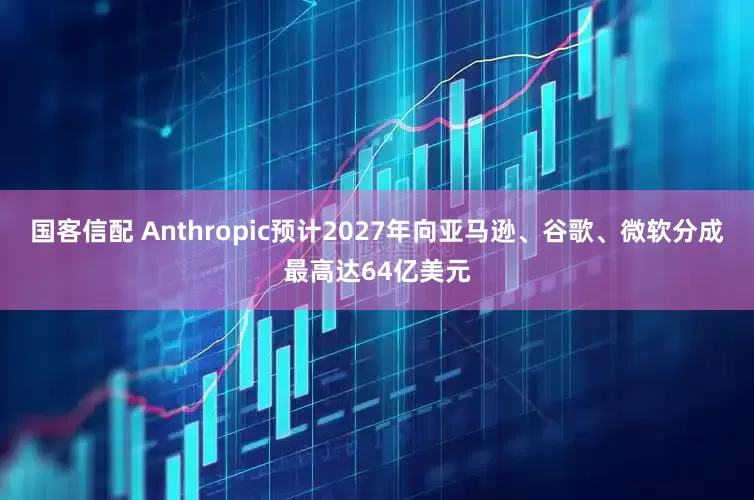 国客信配 Anthropic预计2027年向亚马逊、谷歌、微软分成最高达64亿美元