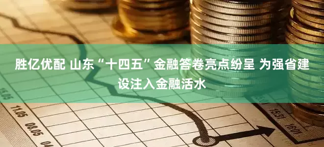 胜亿优配 山东“十四五”金融答卷亮点纷呈 为强省建设注入金融活水
